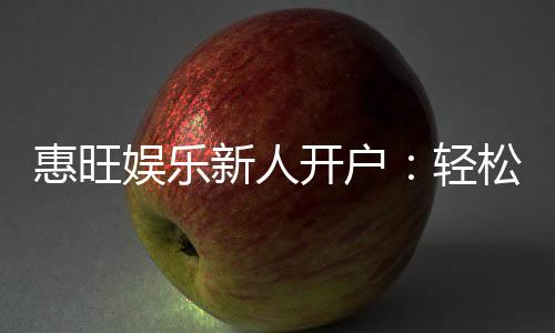 惠旺娱乐新人开户：轻松注册即享豪华礼包与独家优惠