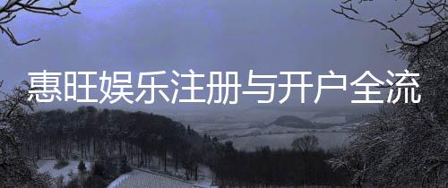 惠旺娱乐注册与开户全流程：新手必看的详细指南