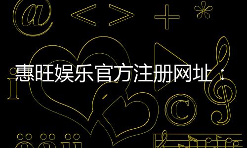 惠旺娱乐官方注册网址：安全便捷的一站式游戏平台入口