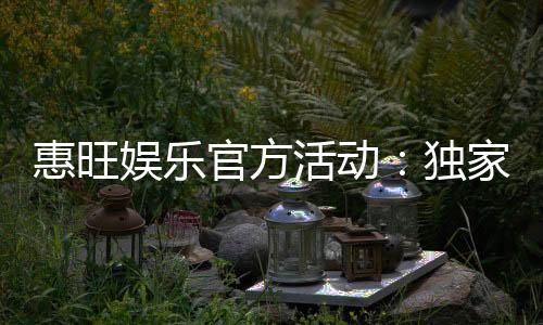 惠旺娱乐官方活动：独家优惠与精彩赛事一网打尽