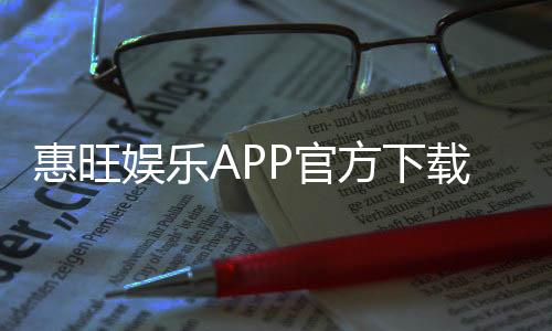 惠旺娱乐APP官方下载通道：安全便捷的一站式娱乐平台