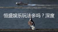 恒盛娱乐玩法多吗？深度解析其丰富游戏选择与特色玩法