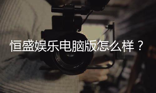 恒盛娱乐电脑版怎么样？资深玩家带你全面评测体验