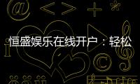 恒盛娱乐在线开户：轻松注册享豪华礼包与真人娱乐盛宴
