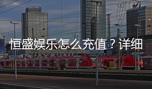 恒盛娱乐怎么充值?详细步骤与到账时间解析