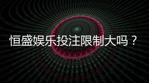 恒盛娱乐投注限制大吗？深度解析平台规则与玩家应对策略
