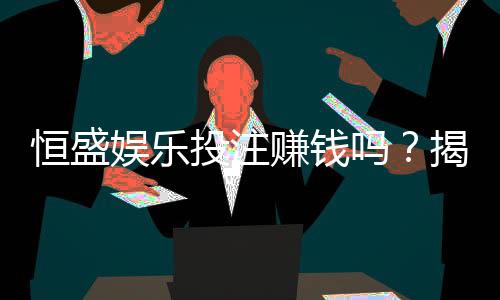 恒盛娱乐投注赚钱吗？揭秘真实盈利模式与实战技巧