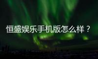 恒盛娱乐手机版怎么样？资深玩家真实体验评测