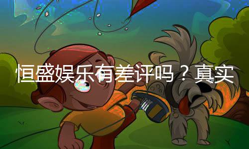 恒盛娱乐有差评吗?真实玩家体验与评价解析