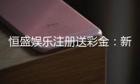 恒盛娱乐注册送彩金：新人专享豪礼首存即送彩金福利