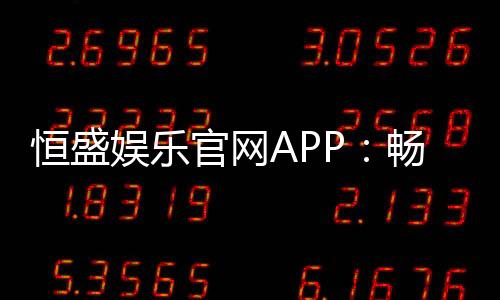 恒盛娱乐官网APP：畅享棋牌电游的顶级娱乐体验