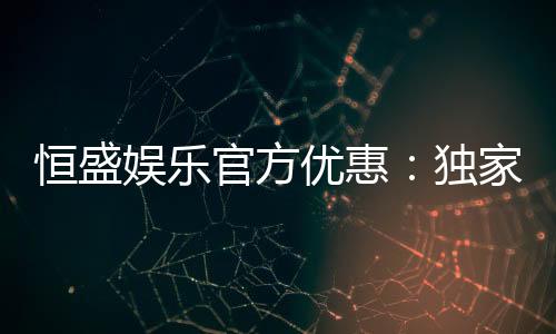 恒盛娱乐官方优惠：独家福利与高额返水等你来拿