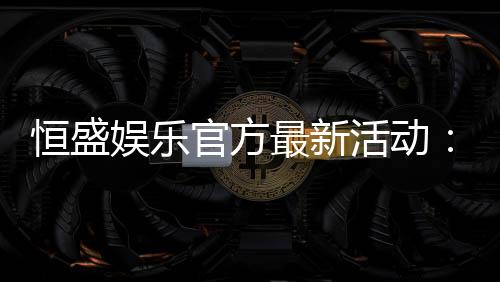 恒盛娱乐官方最新活动：独家优惠与精彩赛事等你来参与