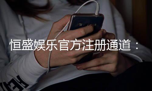 恒盛娱乐官方注册通道：轻松开户畅享顶级棋牌电游盛宴