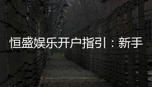恒盛娱乐开户指引：新手必看的详细注册流程与技巧