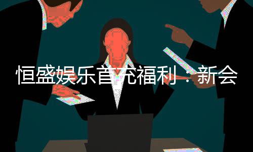 恒盛娱乐首充福利：新会员专享高额返利与独家礼包