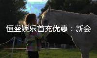 恒盛娱乐首充优惠：新会员专享高额返利福利