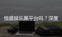 恒盛娱乐黑平台吗？深度解析其安全性与玩家真实反馈