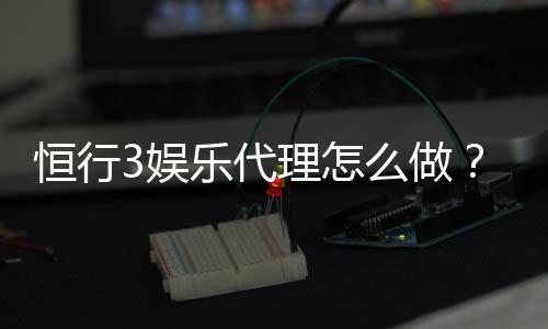 恒行3娱乐代理怎么做？手把手教你轻松开启代理之路