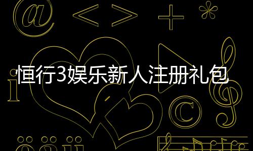 恒行3娱乐新人注册礼包：首存即送豪礼畅享棋牌电游盛宴