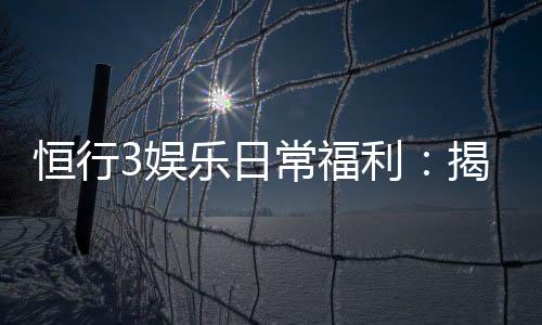 恒行3娱乐日常福利:揭秘会员专属优惠与惊喜礼遇