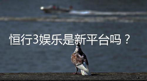 恒行3娱乐是新平台吗？资深玩家带你揭秘平台背景与特色