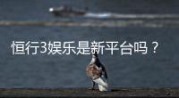 恒行3娱乐是新平台吗？资深玩家带你揭秘平台背景与特色