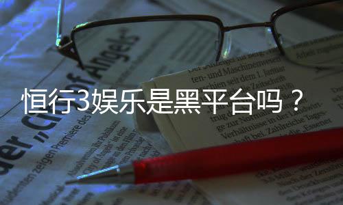 恒行3娱乐是黑平台吗？深度解析其安全性与玩家体验
