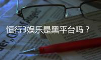 恒行3娱乐是黑平台吗？深度解析其安全性与玩家体验