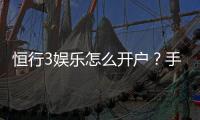 恒行3娱乐怎么开户？手把手教你快速注册流程