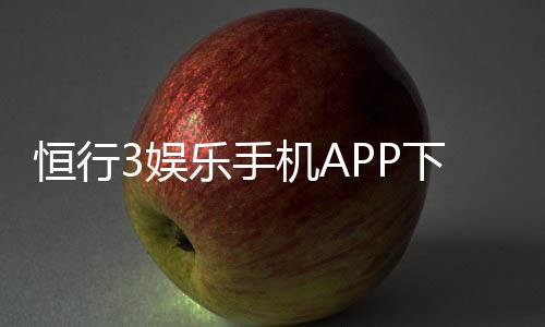 恒行3娱乐手机APP下载：畅享顶级棋牌电游的移动体验
