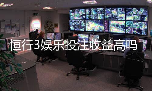恒行3娱乐投注收益高吗?资深玩家解析真实盈利策略