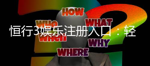 恒行3娱乐注册入口：轻松开户享独家优惠与真人娱乐体验