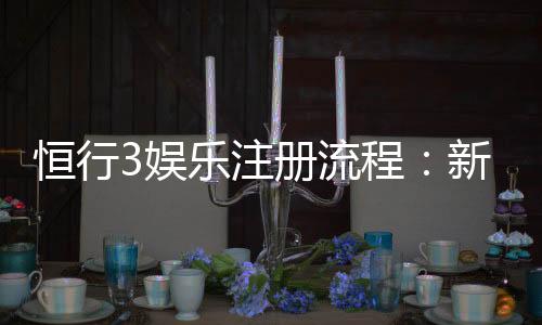 恒行3娱乐注册流程:新手必看的详细步骤与技巧