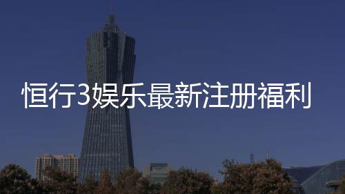 恒行3娱乐最新注册福利：新会员专享豪礼与首存优惠