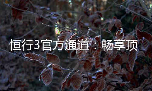 恒行3官方通道：畅享顶级电子游艺的尊贵体验