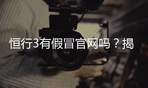 恒行3有假冒官网吗？揭秘真假官网辨别技巧与安全投注指南