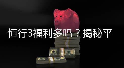 恒行3福利多吗？揭秘平台福利活动与玩家真实体验
