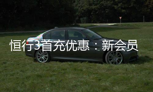 恒行3首充优惠：新会员专享高额返利礼包
