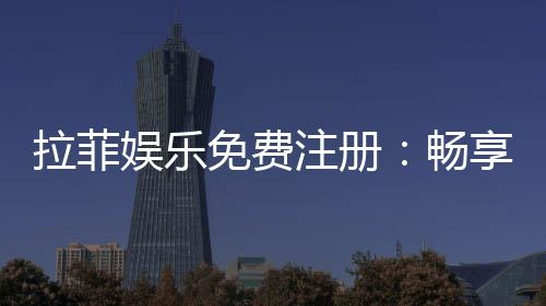 拉菲娱乐免费注册：畅享豪华游戏体验与独家注册福利