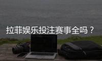 拉菲娱乐投注赛事全吗？资深玩家解析平台赛事覆盖与特色
