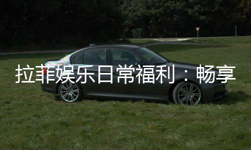 拉菲娱乐日常福利：畅享每日惊喜与专属优惠