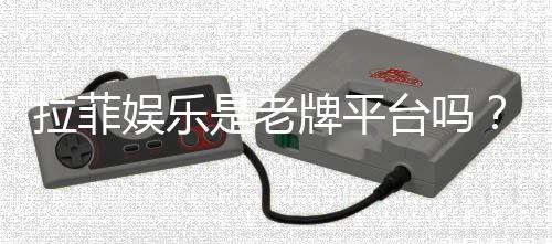 拉菲娱乐是老牌平台吗?资深玩家解析其历史与信誉