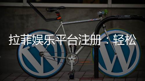 拉菲娱乐平台注册：轻松完成开户享受顶级游戏体验