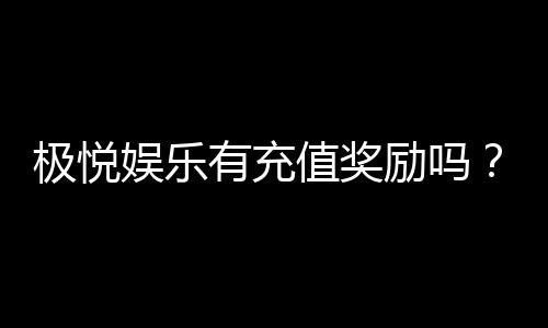 极悦娱乐有充值奖励吗？揭秘新会员首充福利与高额返利活动