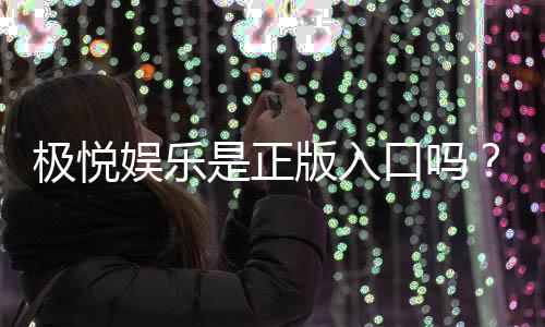 极悦娱乐是正版入口吗？揭秘平台安全性与游戏体验