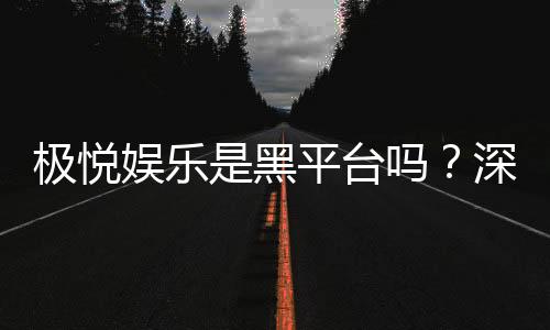 极悦娱乐是黑平台吗？深度解析其信誉与玩家真实体验