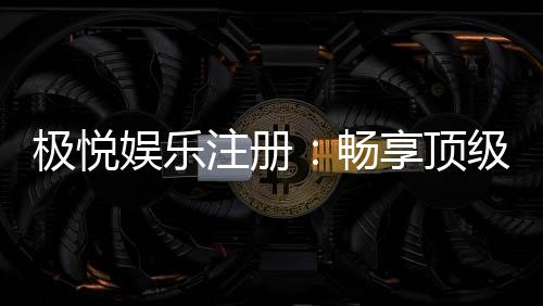 极悦娱乐注册：畅享顶级棋牌电游的尊贵体验