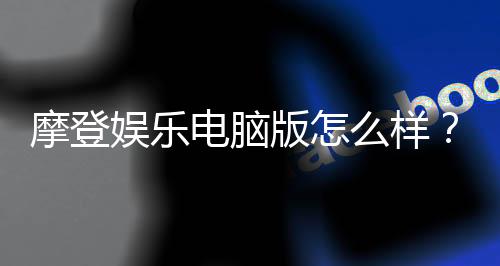 摩登娱乐电脑版怎么样？资深玩家体验评测与技巧分享