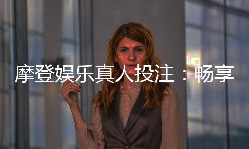 摩登娱乐真人投注：畅享高端真人游戏体验与投注乐趣
